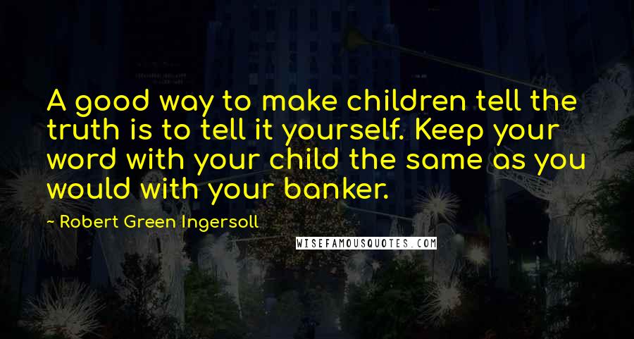 Robert Green Ingersoll Quotes: A good way to make children tell the truth is to tell it yourself. Keep your word with your child the same as you would with your banker.