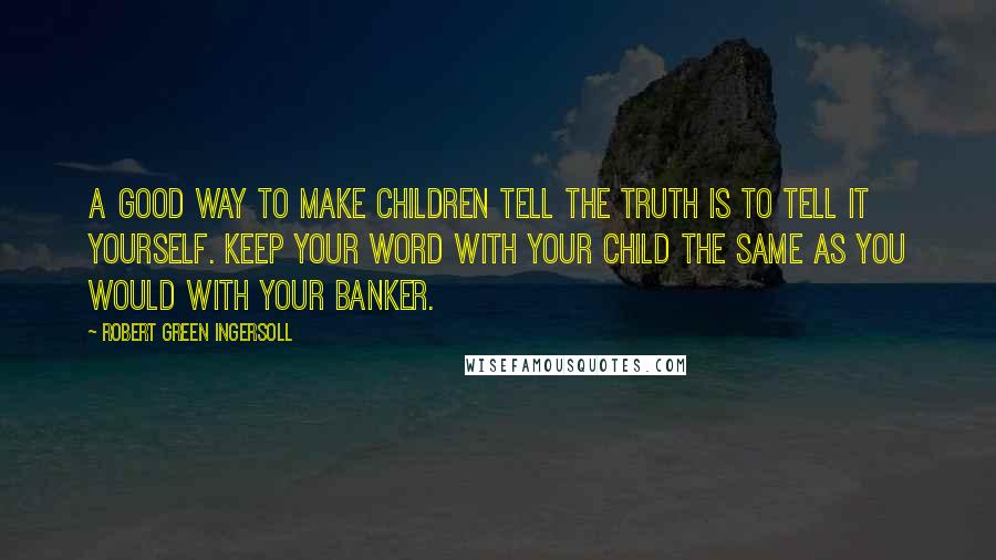 Robert Green Ingersoll Quotes: A good way to make children tell the truth is to tell it yourself. Keep your word with your child the same as you would with your banker.