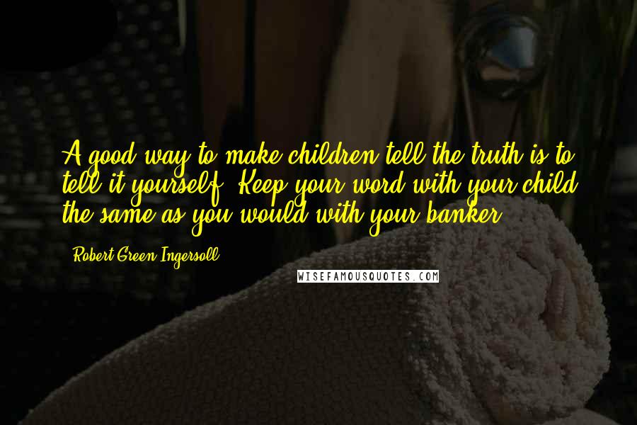 Robert Green Ingersoll Quotes: A good way to make children tell the truth is to tell it yourself. Keep your word with your child the same as you would with your banker.