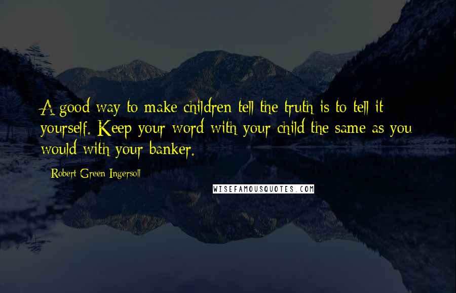 Robert Green Ingersoll Quotes: A good way to make children tell the truth is to tell it yourself. Keep your word with your child the same as you would with your banker.