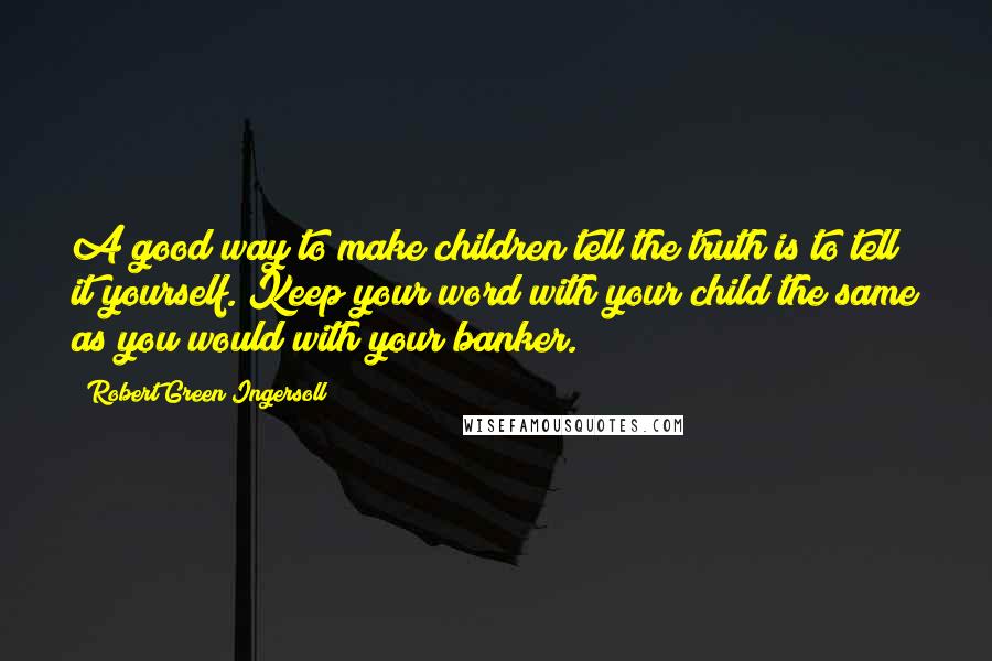 Robert Green Ingersoll Quotes: A good way to make children tell the truth is to tell it yourself. Keep your word with your child the same as you would with your banker.