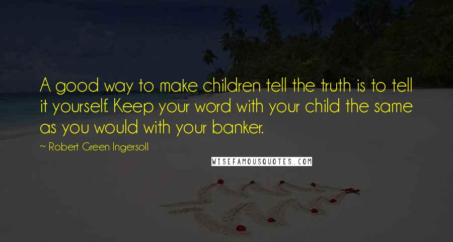 Robert Green Ingersoll Quotes: A good way to make children tell the truth is to tell it yourself. Keep your word with your child the same as you would with your banker.