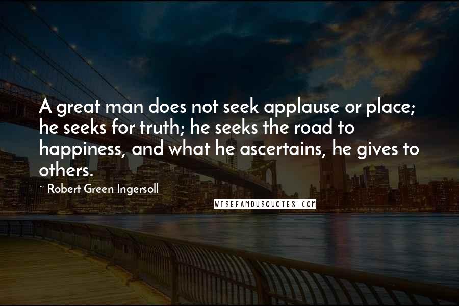 Robert Green Ingersoll Quotes: A great man does not seek applause or place; he seeks for truth; he seeks the road to happiness, and what he ascertains, he gives to others.