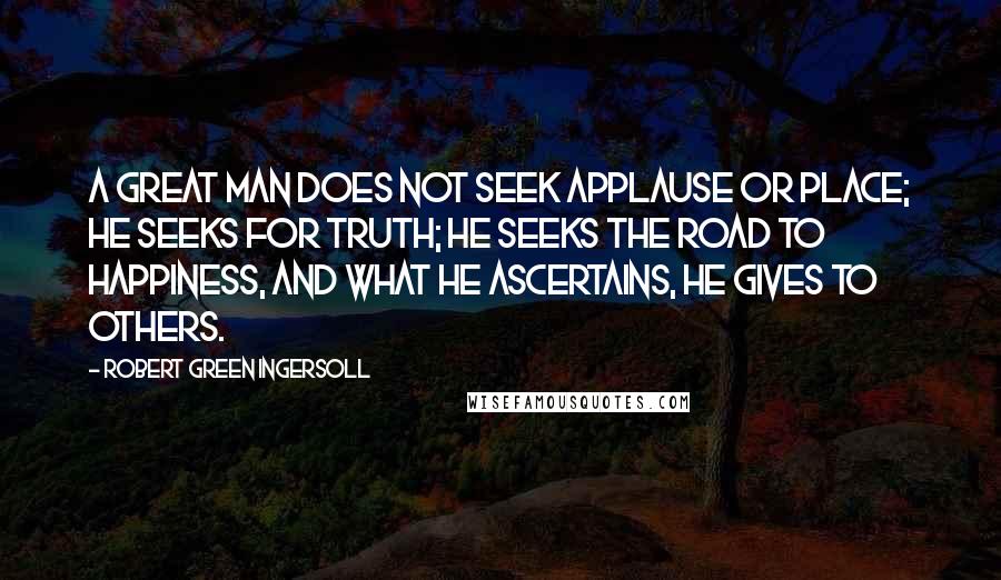 Robert Green Ingersoll Quotes: A great man does not seek applause or place; he seeks for truth; he seeks the road to happiness, and what he ascertains, he gives to others.