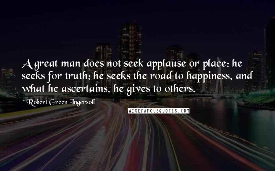 Robert Green Ingersoll Quotes: A great man does not seek applause or place; he seeks for truth; he seeks the road to happiness, and what he ascertains, he gives to others.