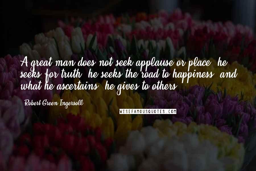 Robert Green Ingersoll Quotes: A great man does not seek applause or place; he seeks for truth; he seeks the road to happiness, and what he ascertains, he gives to others.