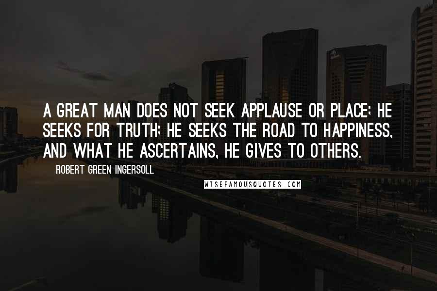 Robert Green Ingersoll Quotes: A great man does not seek applause or place; he seeks for truth; he seeks the road to happiness, and what he ascertains, he gives to others.