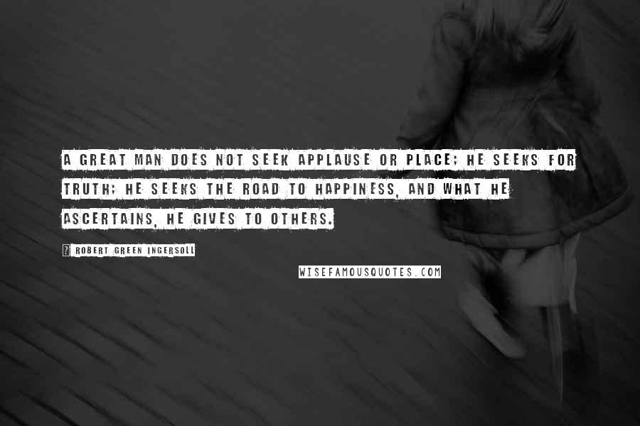 Robert Green Ingersoll Quotes: A great man does not seek applause or place; he seeks for truth; he seeks the road to happiness, and what he ascertains, he gives to others.