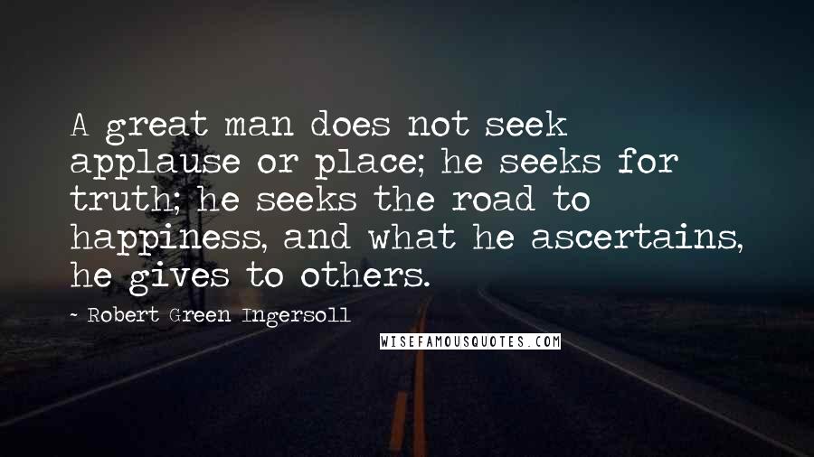 Robert Green Ingersoll Quotes: A great man does not seek applause or place; he seeks for truth; he seeks the road to happiness, and what he ascertains, he gives to others.