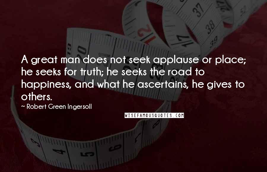 Robert Green Ingersoll Quotes: A great man does not seek applause or place; he seeks for truth; he seeks the road to happiness, and what he ascertains, he gives to others.