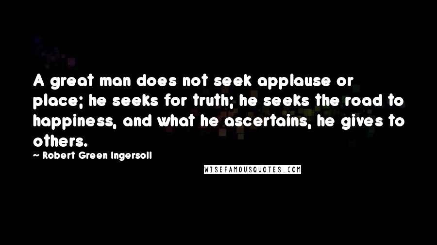 Robert Green Ingersoll Quotes: A great man does not seek applause or place; he seeks for truth; he seeks the road to happiness, and what he ascertains, he gives to others.
