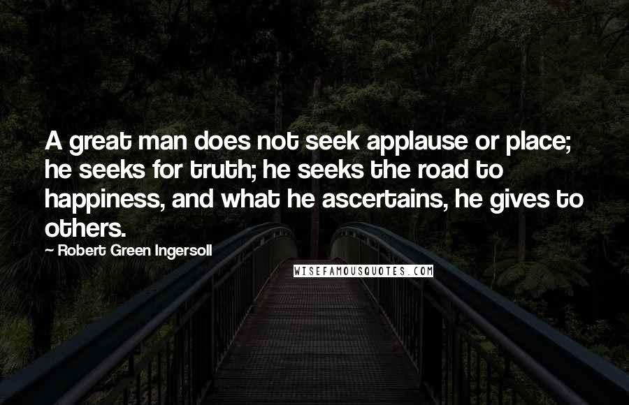 Robert Green Ingersoll Quotes: A great man does not seek applause or place; he seeks for truth; he seeks the road to happiness, and what he ascertains, he gives to others.