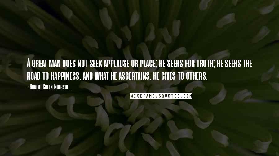 Robert Green Ingersoll Quotes: A great man does not seek applause or place; he seeks for truth; he seeks the road to happiness, and what he ascertains, he gives to others.