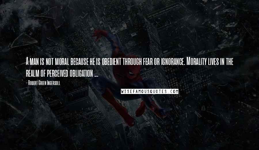 Robert Green Ingersoll Quotes: A man is not moral because he is obedient through fear or ignorance. Morality lives in the realm of perceived obligation ...