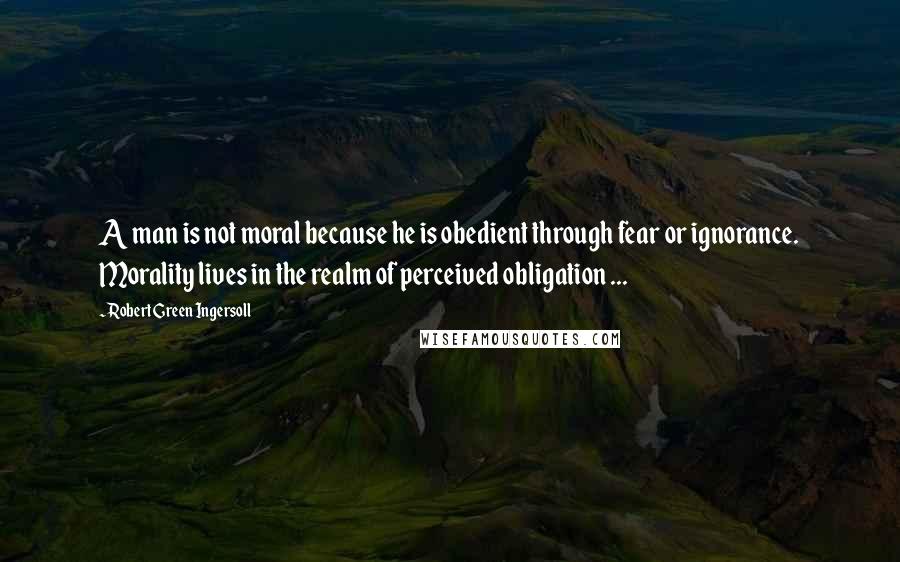 Robert Green Ingersoll Quotes: A man is not moral because he is obedient through fear or ignorance. Morality lives in the realm of perceived obligation ...