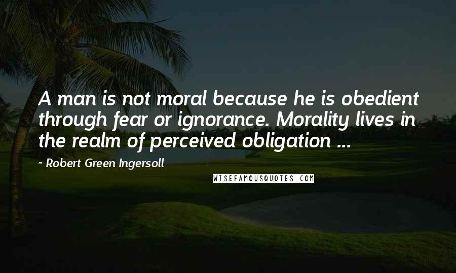 Robert Green Ingersoll Quotes: A man is not moral because he is obedient through fear or ignorance. Morality lives in the realm of perceived obligation ...