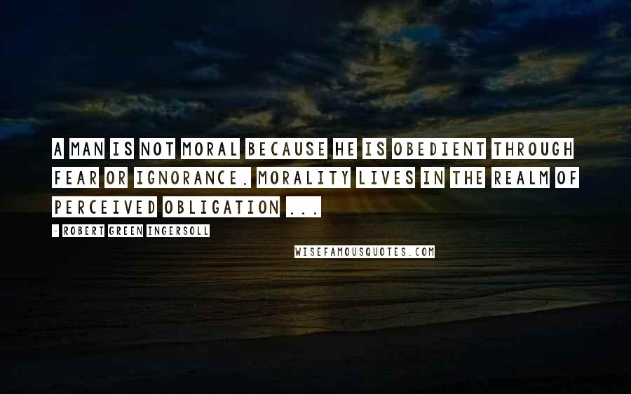 Robert Green Ingersoll Quotes: A man is not moral because he is obedient through fear or ignorance. Morality lives in the realm of perceived obligation ...