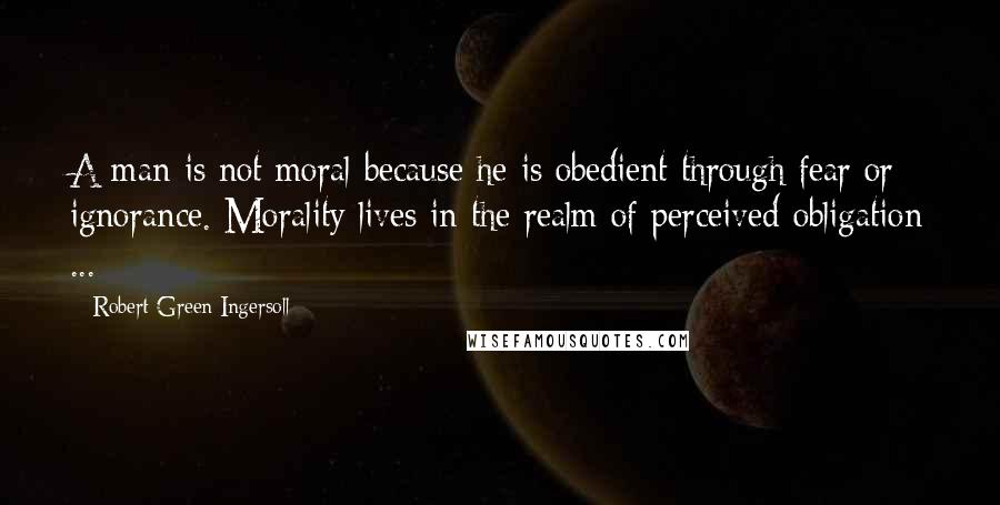 Robert Green Ingersoll Quotes: A man is not moral because he is obedient through fear or ignorance. Morality lives in the realm of perceived obligation ...