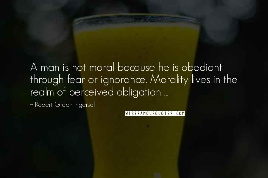 Robert Green Ingersoll Quotes: A man is not moral because he is obedient through fear or ignorance. Morality lives in the realm of perceived obligation ...