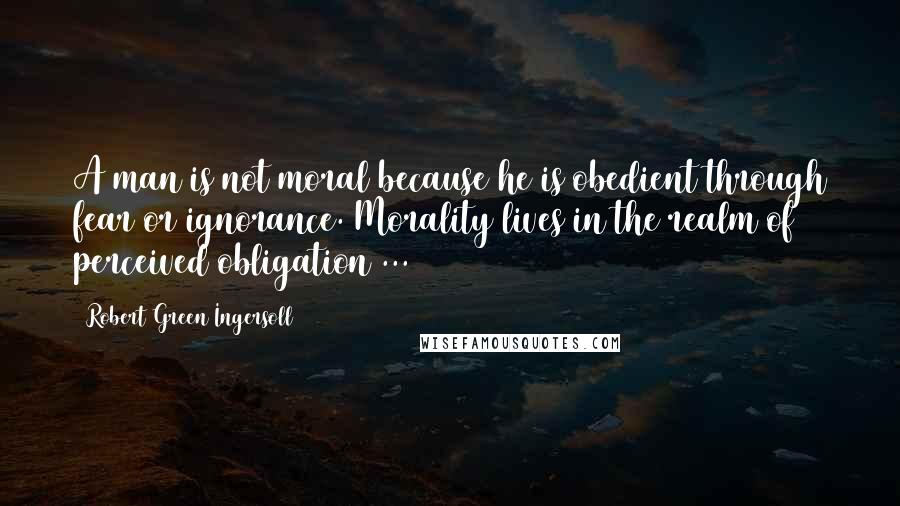 Robert Green Ingersoll Quotes: A man is not moral because he is obedient through fear or ignorance. Morality lives in the realm of perceived obligation ...