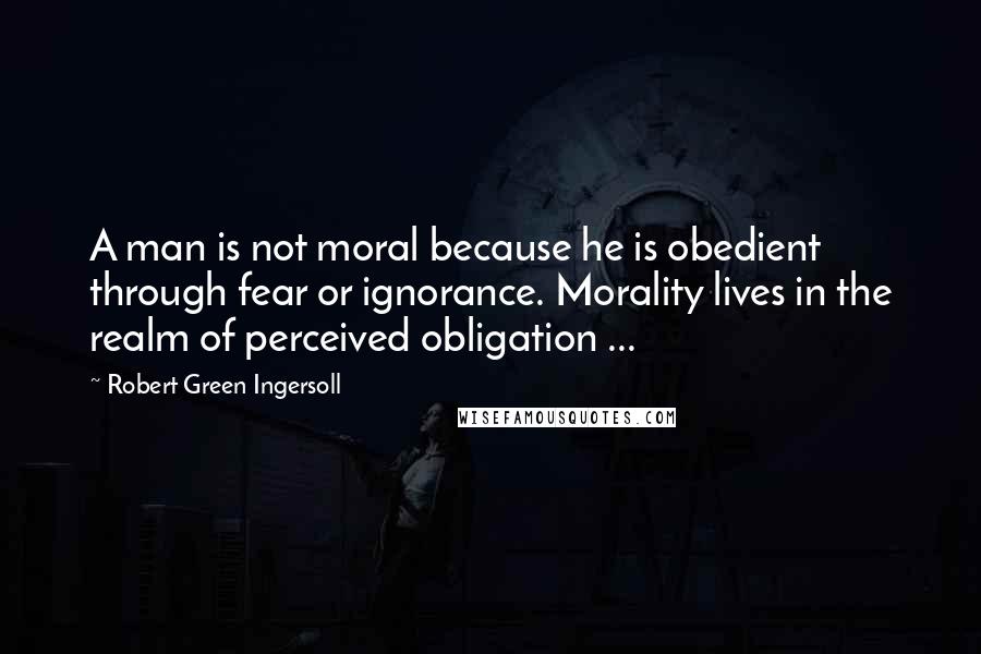 Robert Green Ingersoll Quotes: A man is not moral because he is obedient through fear or ignorance. Morality lives in the realm of perceived obligation ...
