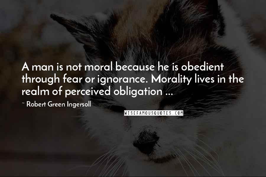 Robert Green Ingersoll Quotes: A man is not moral because he is obedient through fear or ignorance. Morality lives in the realm of perceived obligation ...