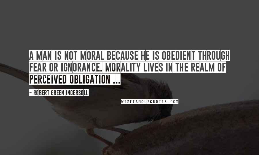 Robert Green Ingersoll Quotes: A man is not moral because he is obedient through fear or ignorance. Morality lives in the realm of perceived obligation ...