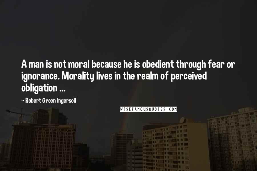 Robert Green Ingersoll Quotes: A man is not moral because he is obedient through fear or ignorance. Morality lives in the realm of perceived obligation ...