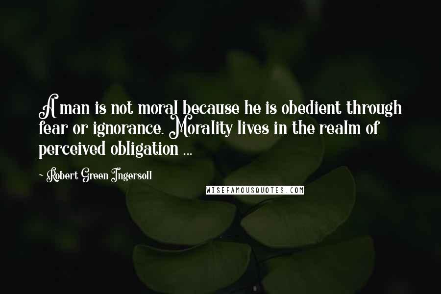 Robert Green Ingersoll Quotes: A man is not moral because he is obedient through fear or ignorance. Morality lives in the realm of perceived obligation ...