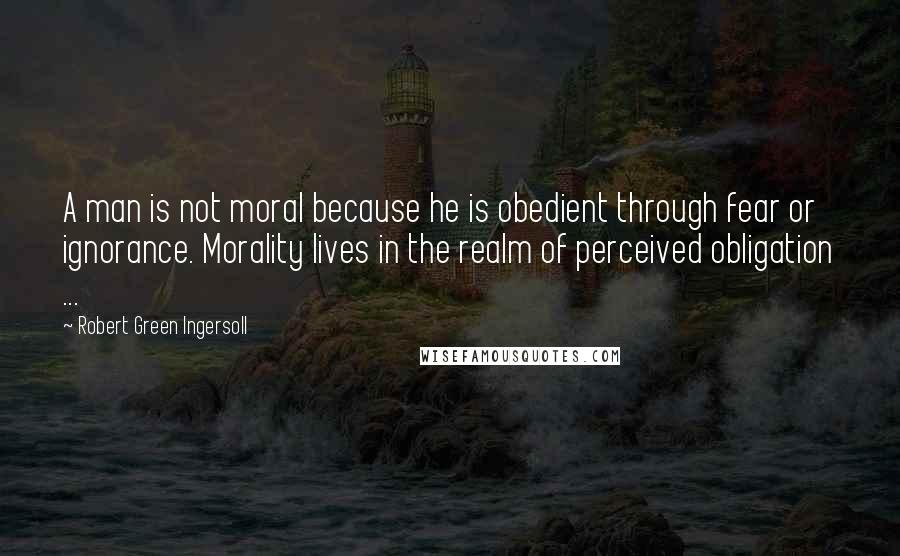 Robert Green Ingersoll Quotes: A man is not moral because he is obedient through fear or ignorance. Morality lives in the realm of perceived obligation ...