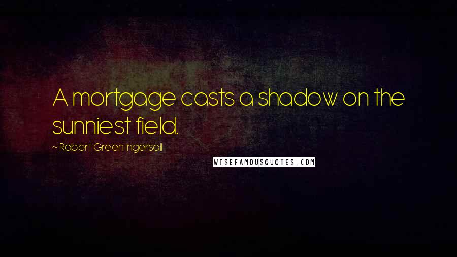 Robert Green Ingersoll Quotes: A mortgage casts a shadow on the sunniest field.