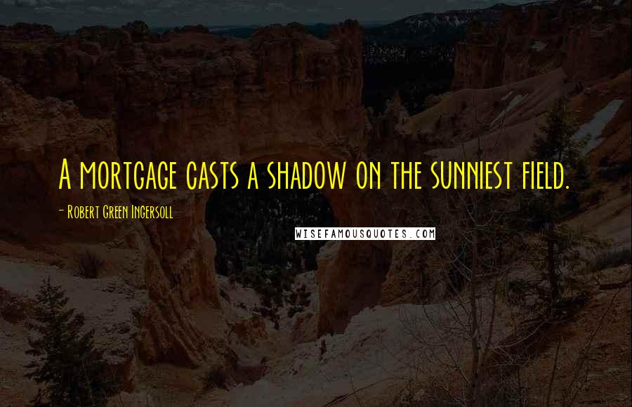 Robert Green Ingersoll Quotes: A mortgage casts a shadow on the sunniest field.