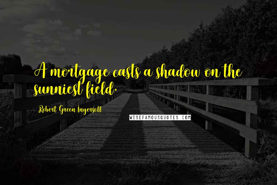 Robert Green Ingersoll Quotes: A mortgage casts a shadow on the sunniest field.