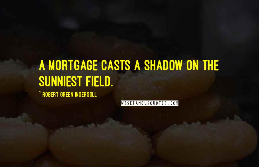 Robert Green Ingersoll Quotes: A mortgage casts a shadow on the sunniest field.