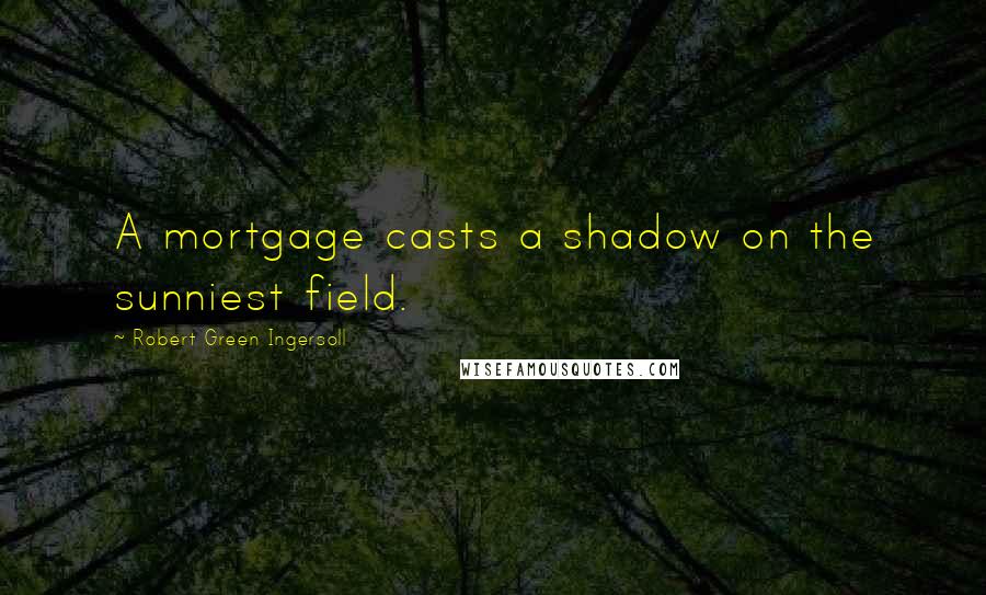 Robert Green Ingersoll Quotes: A mortgage casts a shadow on the sunniest field.