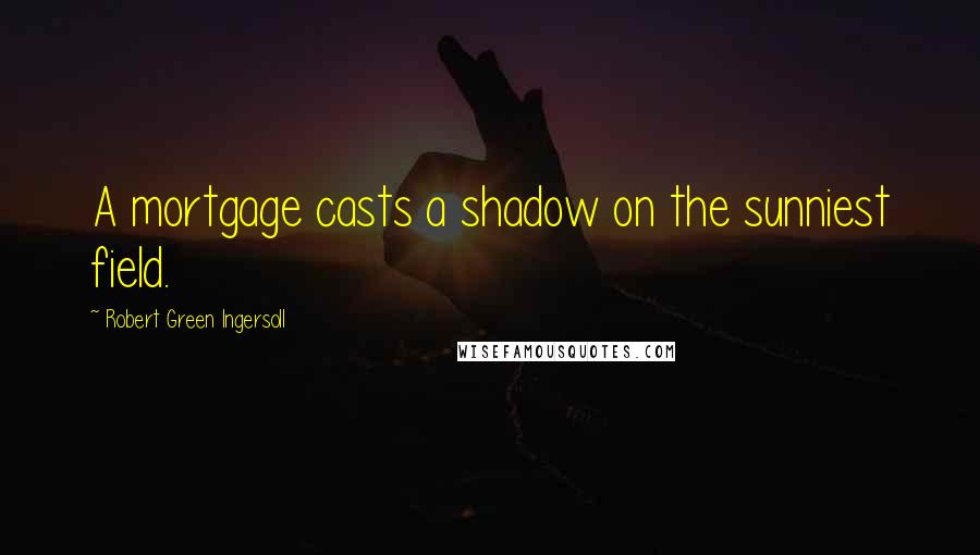 Robert Green Ingersoll Quotes: A mortgage casts a shadow on the sunniest field.