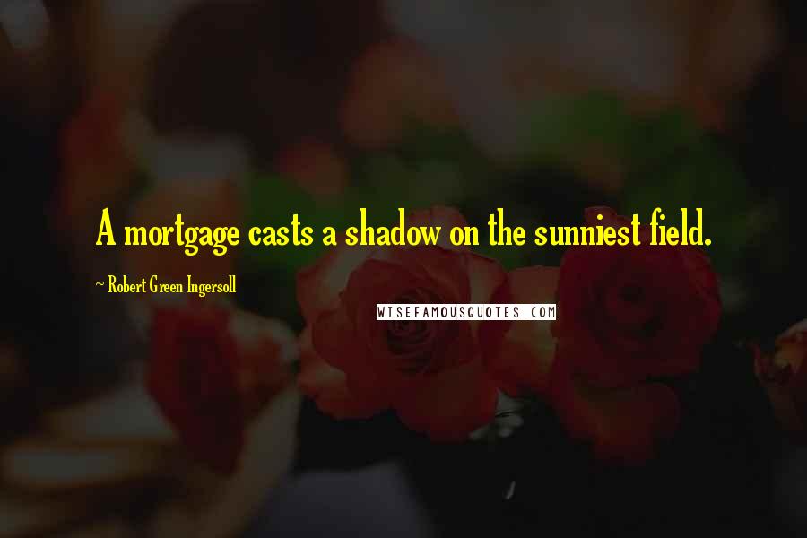 Robert Green Ingersoll Quotes: A mortgage casts a shadow on the sunniest field.