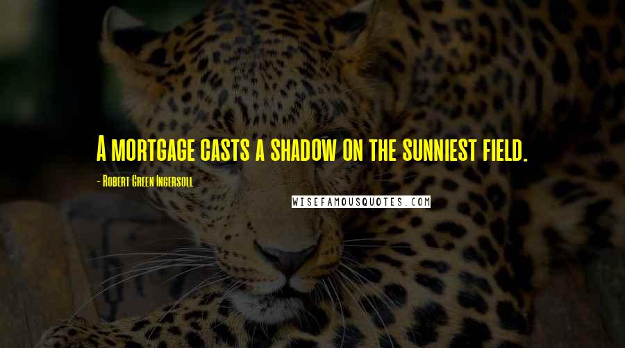 Robert Green Ingersoll Quotes: A mortgage casts a shadow on the sunniest field.