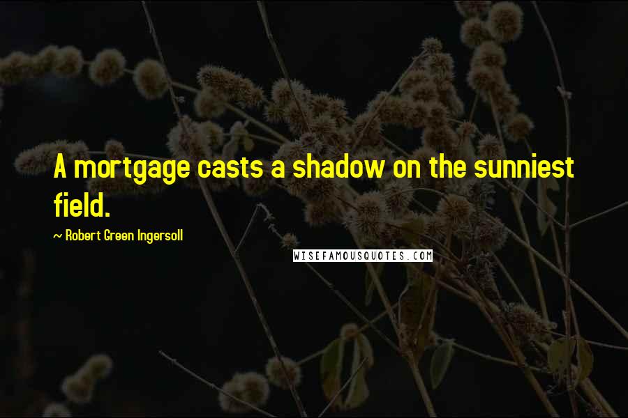 Robert Green Ingersoll Quotes: A mortgage casts a shadow on the sunniest field.