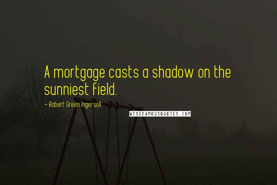 Robert Green Ingersoll Quotes: A mortgage casts a shadow on the sunniest field.