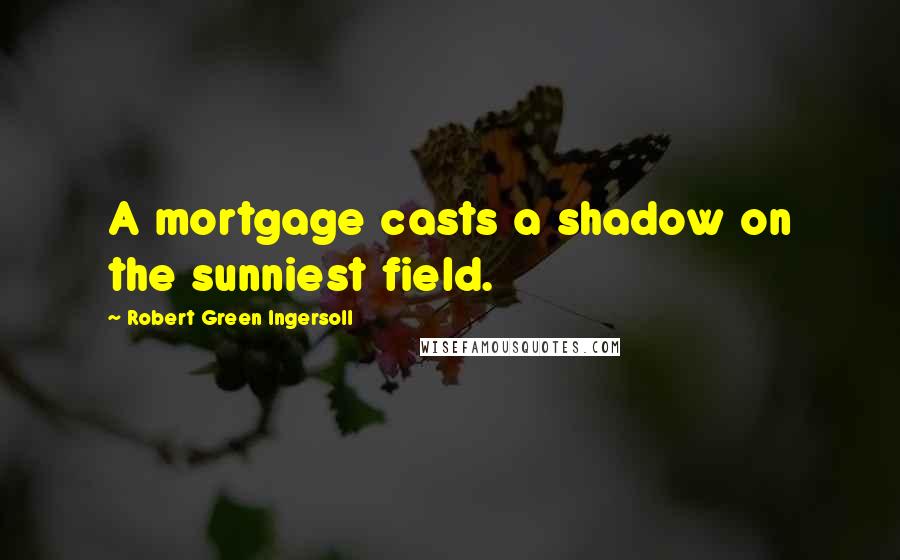 Robert Green Ingersoll Quotes: A mortgage casts a shadow on the sunniest field.