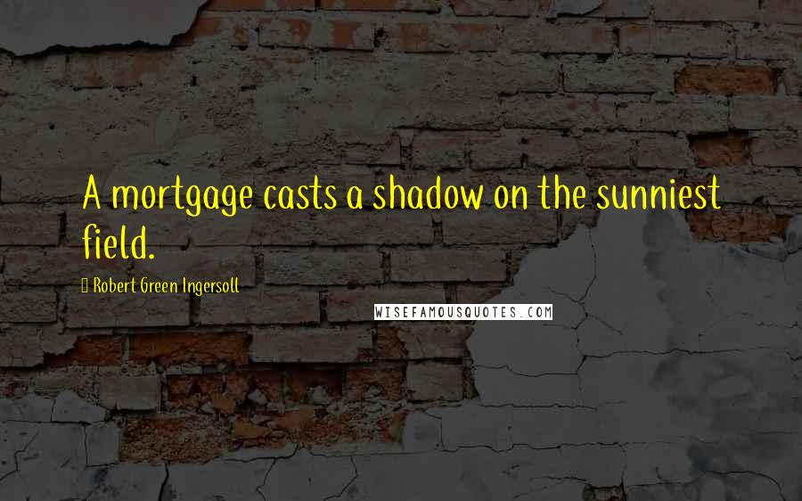 Robert Green Ingersoll Quotes: A mortgage casts a shadow on the sunniest field.