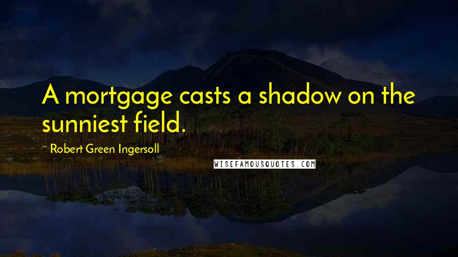 Robert Green Ingersoll Quotes: A mortgage casts a shadow on the sunniest field.