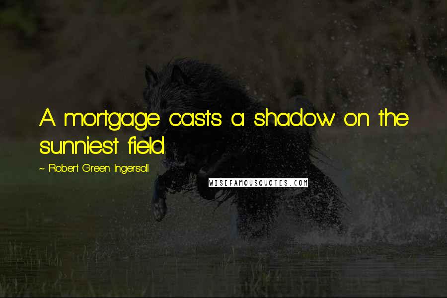 Robert Green Ingersoll Quotes: A mortgage casts a shadow on the sunniest field.