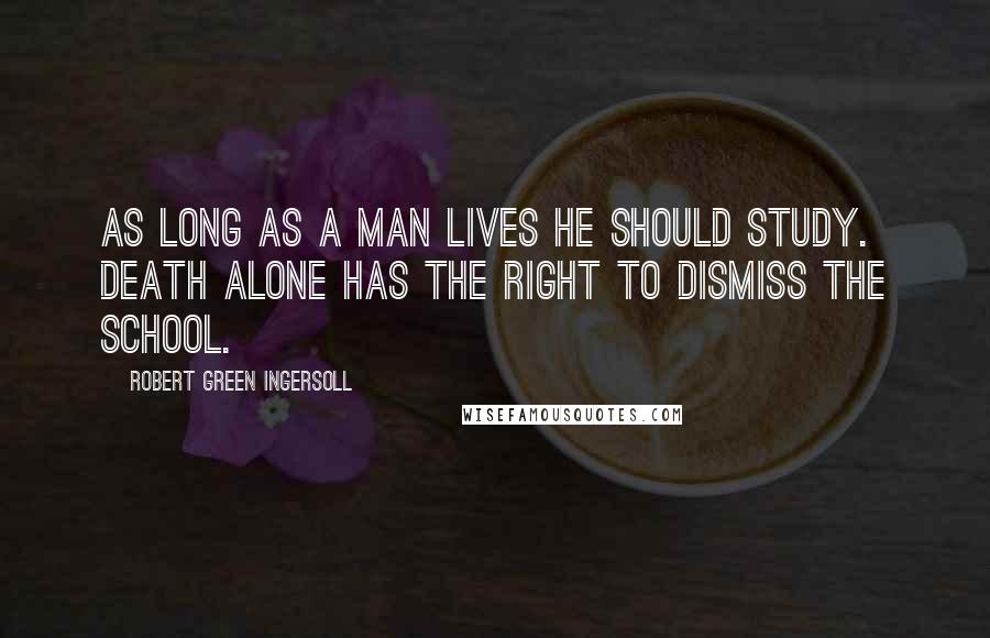 Robert Green Ingersoll Quotes: As long as a man lives he should study. Death alone has the right to dismiss the school.