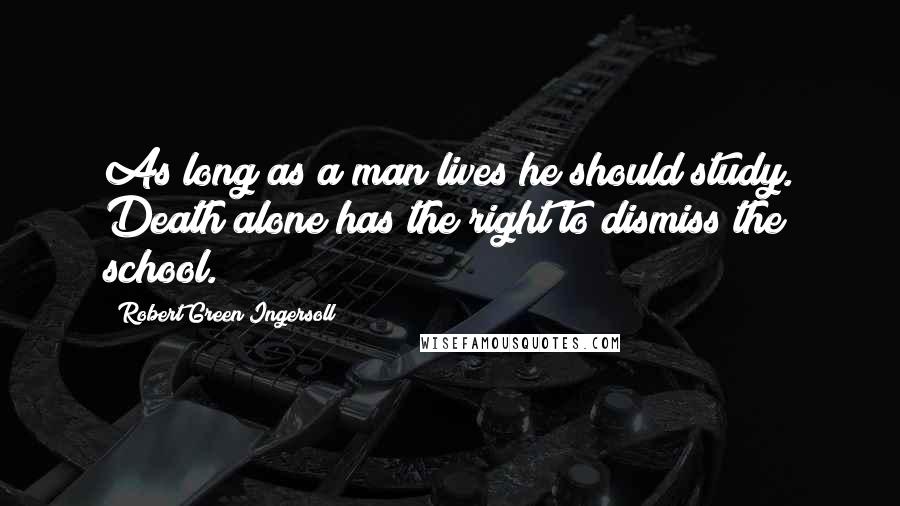 Robert Green Ingersoll Quotes: As long as a man lives he should study. Death alone has the right to dismiss the school.