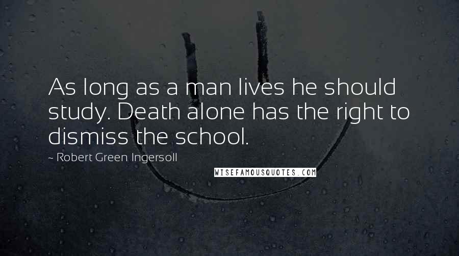 Robert Green Ingersoll Quotes: As long as a man lives he should study. Death alone has the right to dismiss the school.