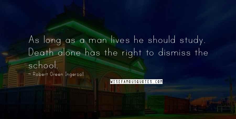 Robert Green Ingersoll Quotes: As long as a man lives he should study. Death alone has the right to dismiss the school.