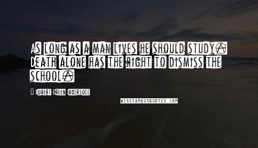 Robert Green Ingersoll Quotes: As long as a man lives he should study. Death alone has the right to dismiss the school.