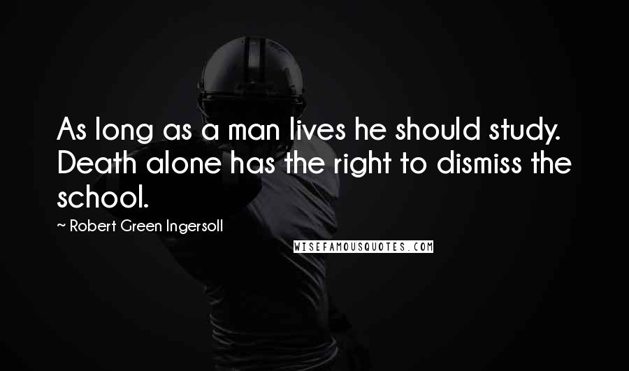 Robert Green Ingersoll Quotes: As long as a man lives he should study. Death alone has the right to dismiss the school.